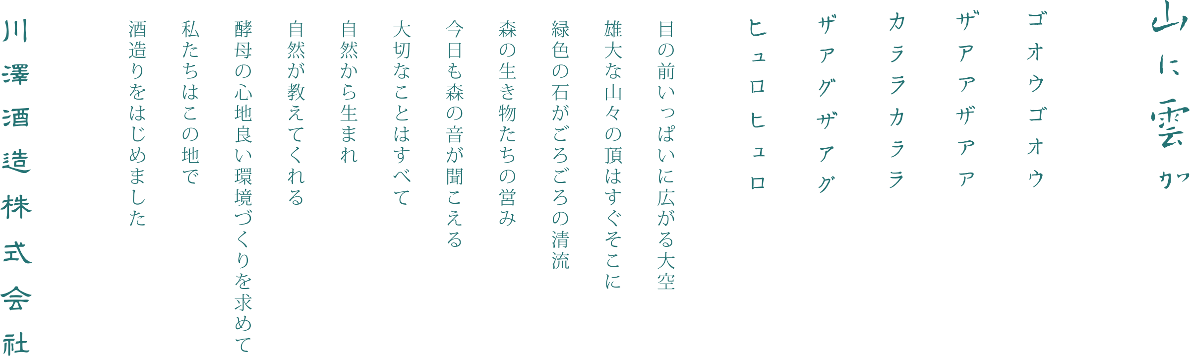 山に雲が ゴオウゴオウザアアザアアカララカララザアグザアグヒュロヒュロ 目の前いっぱいに広がる大空 雄大な山々の頂はすぐそこに 緑色の石ころがごろごろの清流 森の生き物たちの営み 今日も森の音が聞こえる 大切なことはすべて 自然から生まれ 自然が教えてくれる 酵母の心地良い環境づくりを求めて 私たちはこの地で 酒造りをはじめました 川澤酒造株式会社