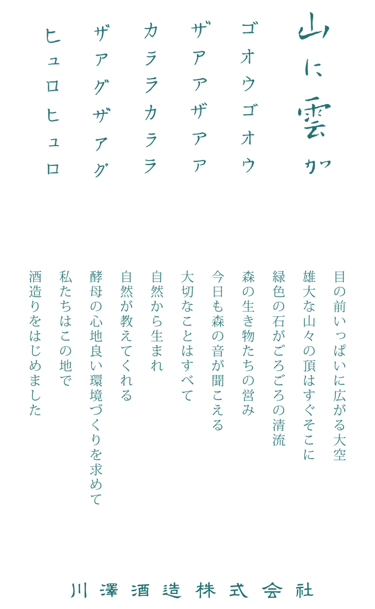 山に雲が ゴオウゴオウザアアザアアカララカララザアグザアグヒュロヒュロ 目の前いっぱいに広がる大空 雄大な山々の頂はすぐそこに 緑色の石ころがごろごろの清流 森の生き物たちの営み 今日も森の音が聞こえる 大切なことはすべて 自然から生まれ 自然が教えてくれる 酵母の心地良い環境づくりを求めて 私たちはこの地で 酒造りをはじめました 川澤酒造株式会社